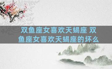 双鱼座女喜欢天蝎座 双鱼座女喜欢天蝎座的坏么